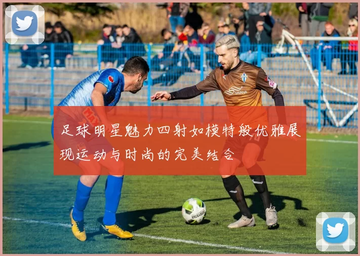足球明星魅力四射如模特般优雅展现运动与时尚的完美结合
