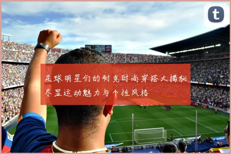 足球明星们的耐克时尚穿搭大揭秘尽显运动魅力与个性风格