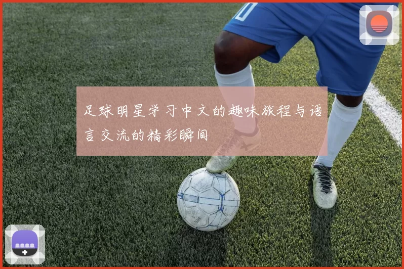 足球明星学习中文的趣味旅程与语言交流的精彩瞬间