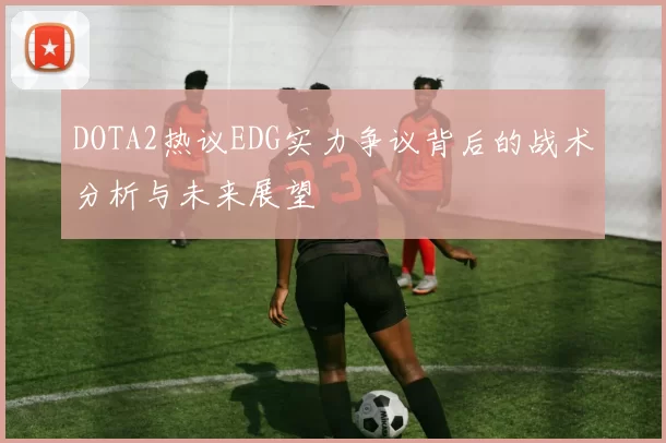 DOTA2热议EDG实力争议背后的战术分析与未来展望