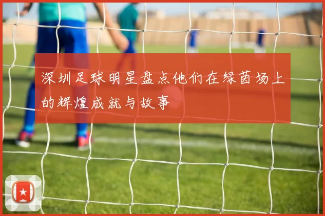 深圳足球明星盘点他们在绿茵场上的辉煌成就与故事