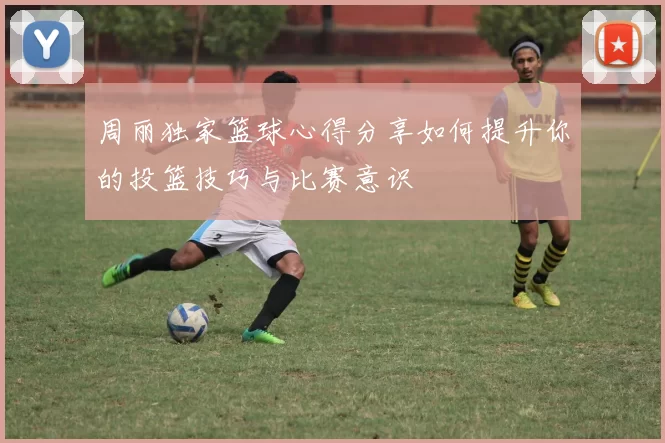 周丽独家篮球心得分享如何提升你的投篮技巧与比赛意识