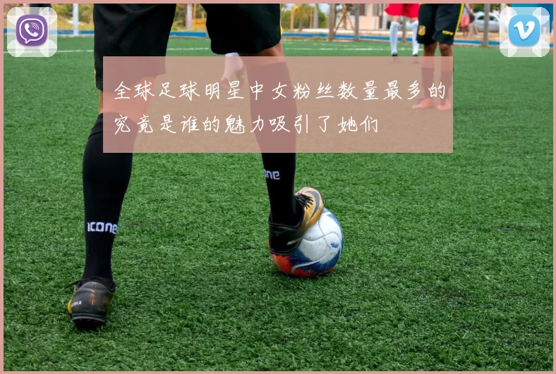 全球足球明星中女粉丝数量最多的究竟是谁的魅力吸引了她们