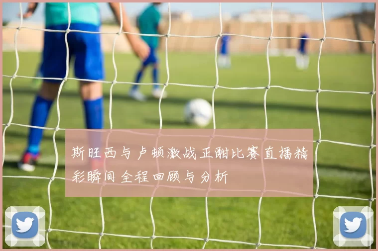 斯旺西与卢顿激战正酣比赛直播精彩瞬间全程回顾与分析