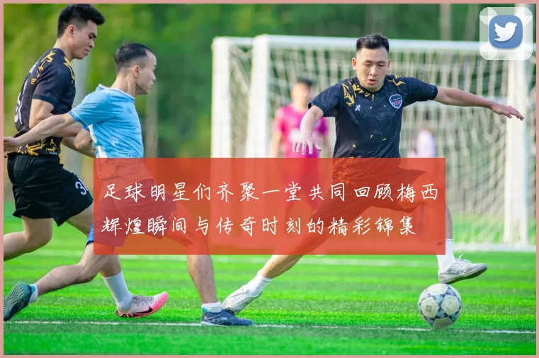 足球明星们齐聚一堂共同回顾梅西辉煌瞬间与传奇时刻的精彩锦集