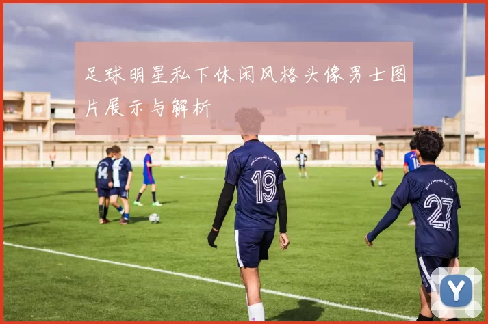 足球明星私下休闲风格头像男士图片展示与解析