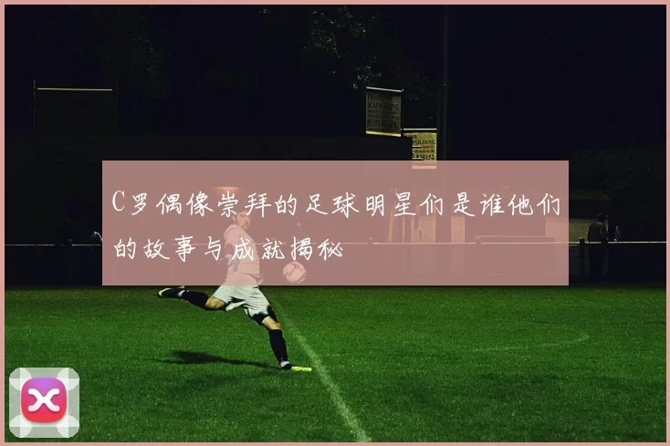 C罗偶像崇拜的足球明星们是谁他们的故事与成就揭秘