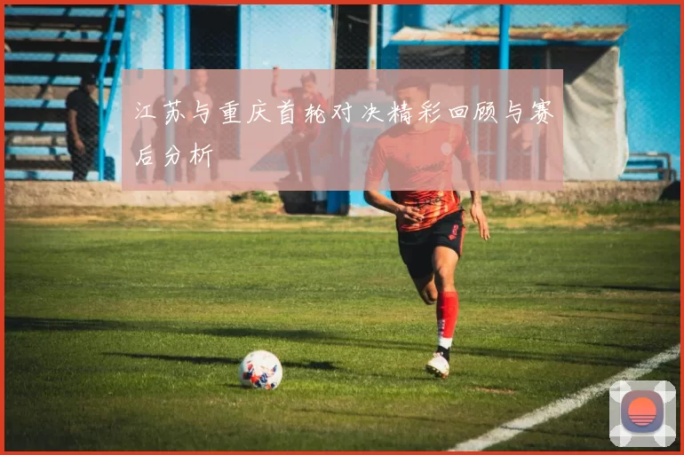 江苏与重庆首轮对决精彩回顾与赛后分析