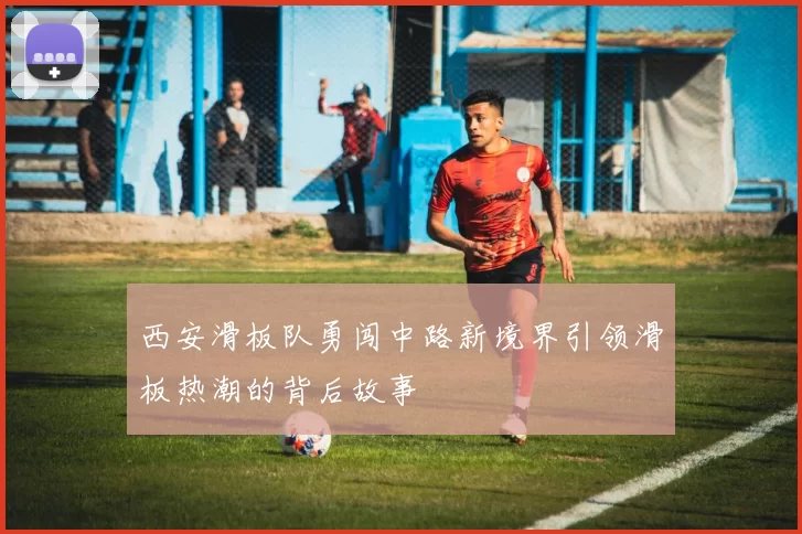 西安滑板队勇闯中路新境界引领滑板热潮的背后故事