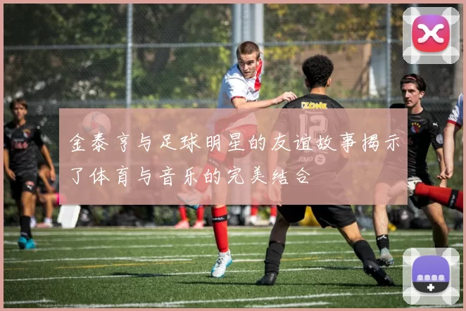 金泰亨与足球明星的友谊故事揭示了体育与音乐的完美结合