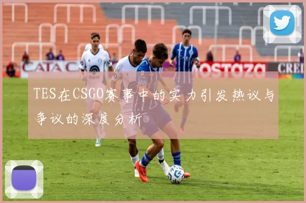 TES在CSGO赛事中的实力引发热议与争议的深度分析