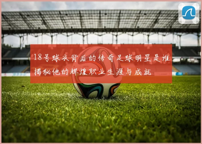 18号球衣背后的传奇足球明星是谁揭秘他的辉煌职业生涯与成就