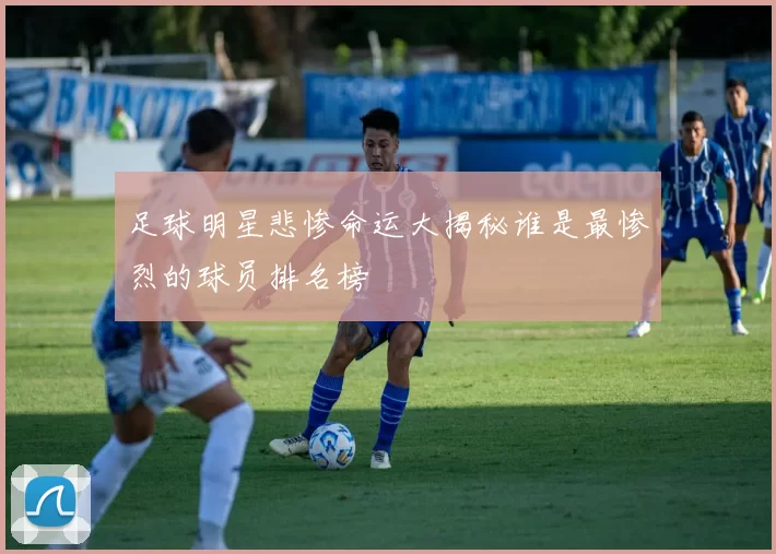 足球明星悲惨命运大揭秘谁是最惨烈的球员排名榜