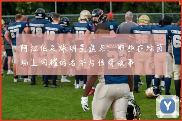 阿拉伯足球明星盘点：那些在绿茵场上闪耀的名字与传奇故事