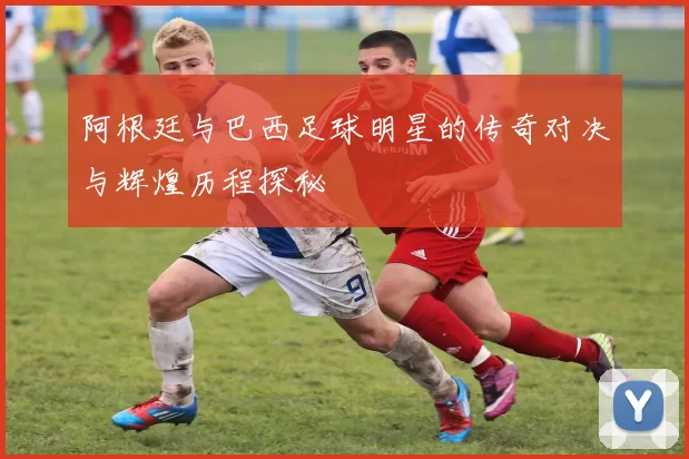 阿根廷与巴西足球明星的传奇对决与辉煌历程探秘