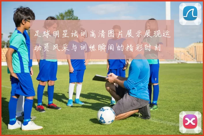 足球明星试训高清图片展示展现运动员风采与训练瞬间的精彩时刻