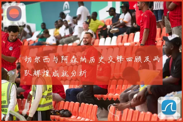 切尔西与阿森纳历史交锋回顾及两队辉煌成就分析