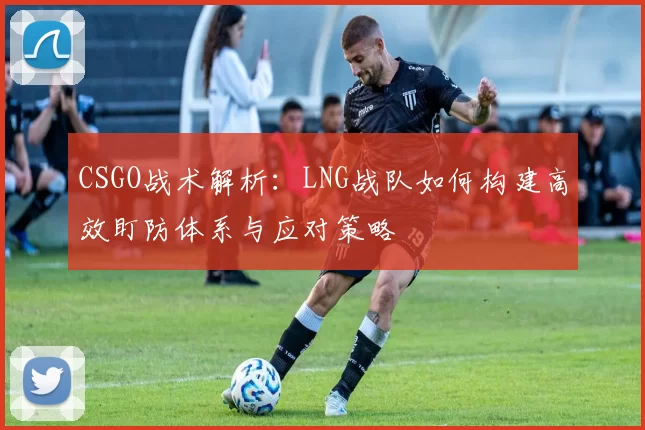 CSGO战术解析：LNG战队如何构建高效盯防体系与应对策略