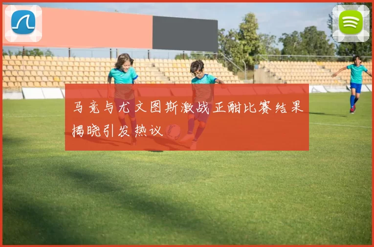 马竞与尤文图斯激战正酣比赛结果揭晓引发热议