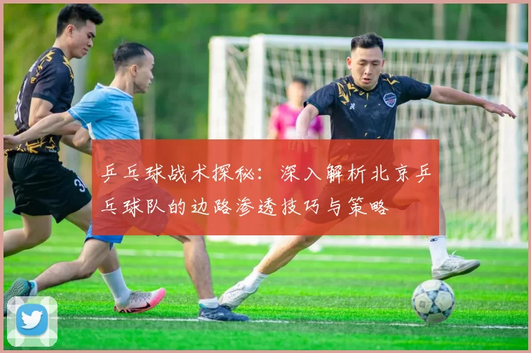 乒乓球战术探秘：深入解析北京乒乓球队的边路渗透技巧与策略