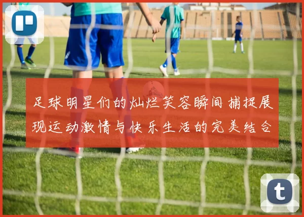 足球明星们的灿烂笑容瞬间捕捉展现运动激情与快乐生活的完美结合