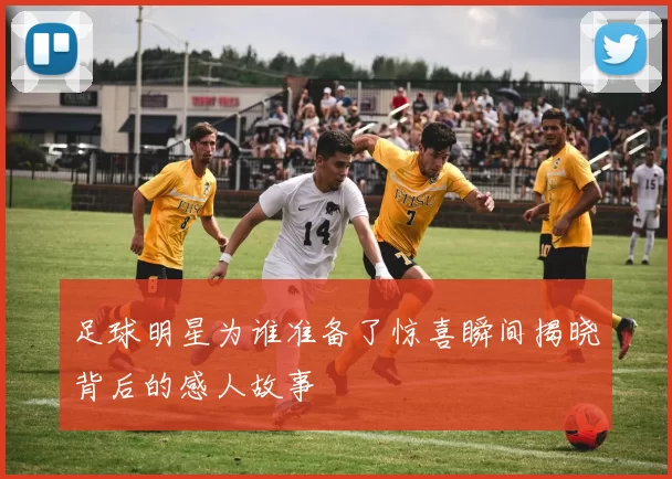 足球明星为谁准备了惊喜瞬间揭晓背后的感人故事