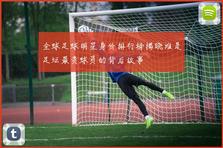 全球足球明星身价排行榜揭晓谁是足坛最贵球员的背后故事