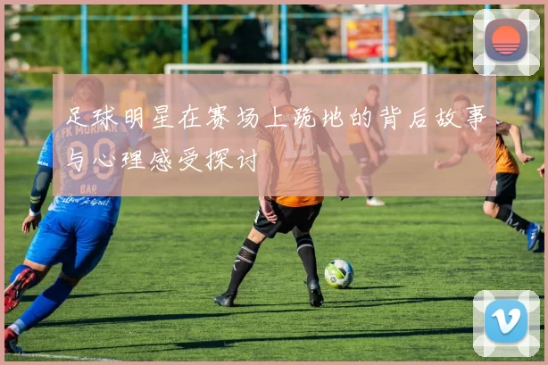足球明星在赛场上跪地的背后故事与心理感受探讨