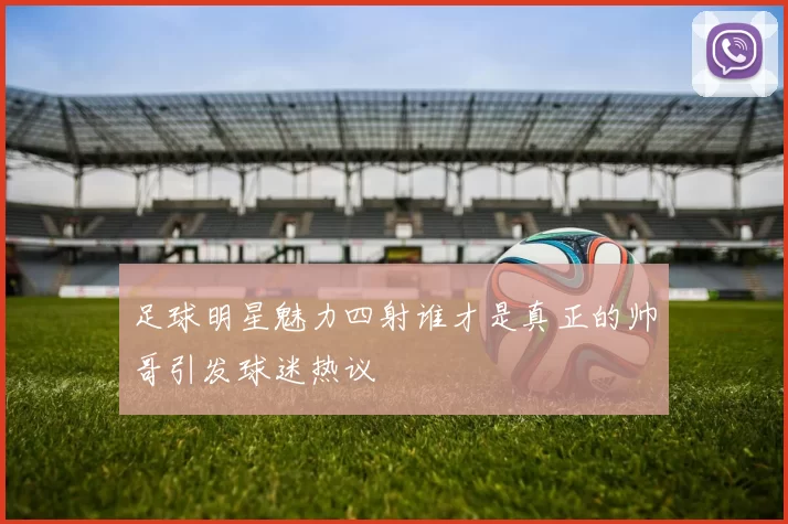 足球明星魅力四射谁才是真正的帅哥引发球迷热议