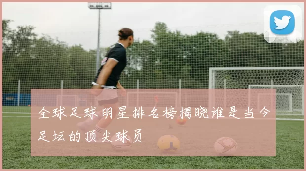 全球足球明星排名榜揭晓谁是当今足坛的顶尖球员