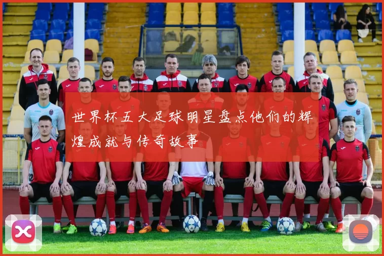 世界杯五大足球明星盘点他们的辉煌成就与传奇故事