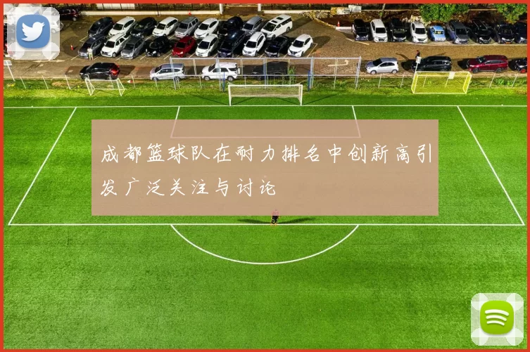 成都篮球队在耐力排名中创新高引发广泛关注与讨论
