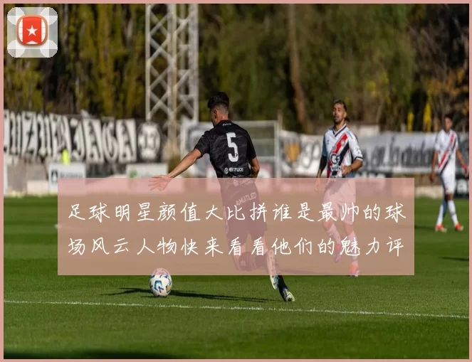 足球明星颜值大比拼谁是最帅的球场风云人物快来看看他们的魅力评分吧