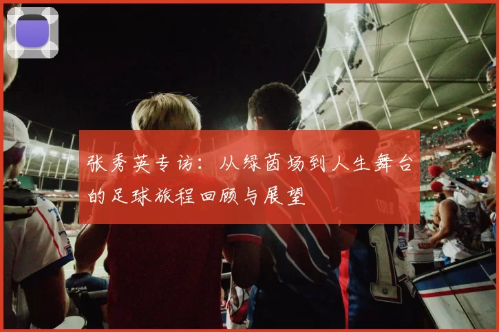 张秀英专访：从绿茵场到人生舞台的足球旅程回顾与展望
