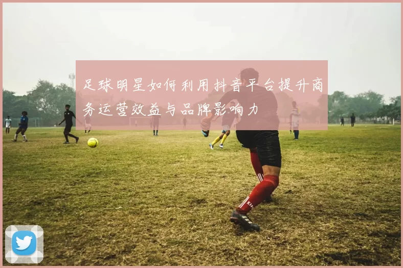 足球明星如何利用抖音平台提升商务运营效益与品牌影响力