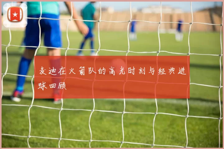 麦迪在火箭队的高光时刻与经典进球回顾