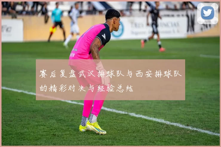 赛后复盘武汉排球队与西安排球队的精彩对决与经验总结
