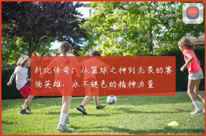 科比传奇：从篮球之神到无畏的赛场英雄，永不褪色的精神力量