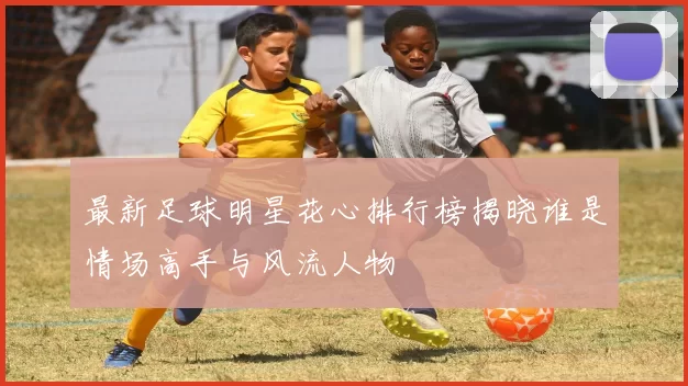 最新足球明星花心排行榜揭晓谁是情场高手与风流人物