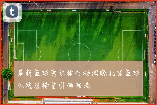 最新篮球意识排行榜揭晓北京篮球队稳居榜首引领潮流
