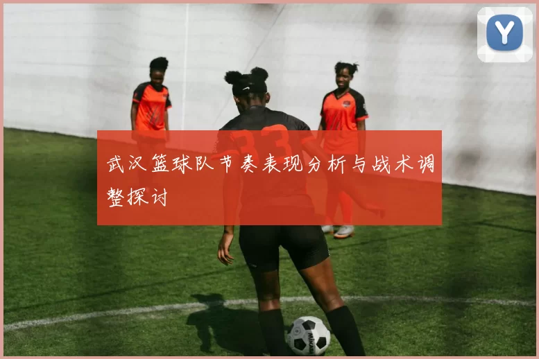 武汉篮球队节奏表现分析与战术调整探讨