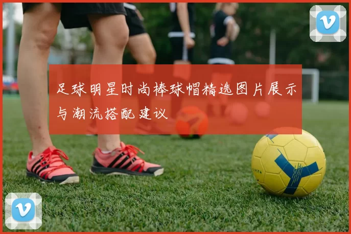 足球明星时尚棒球帽精选图片展示与潮流搭配建议