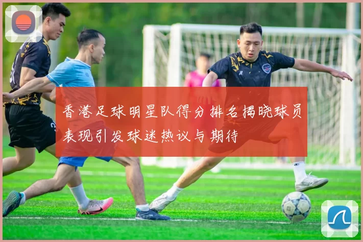 香港足球明星队得分排名揭晓球员表现引发球迷热议与期待