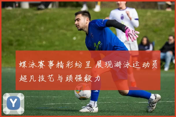 蝶泳赛事精彩纷呈 展现游泳运动员超凡技艺与顽强毅力