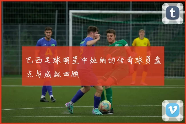 巴西足球明星中姓纳的传奇球员盘点与成就回顾