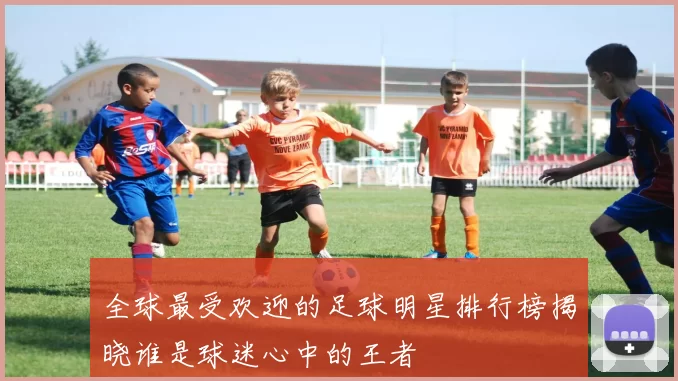 全球最受欢迎的足球明星排行榜揭晓谁是球迷心中的王者