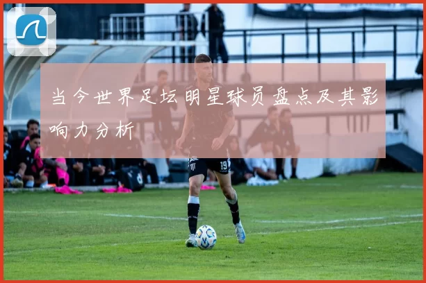 当今世界足坛明星球员盘点及其影响力分析