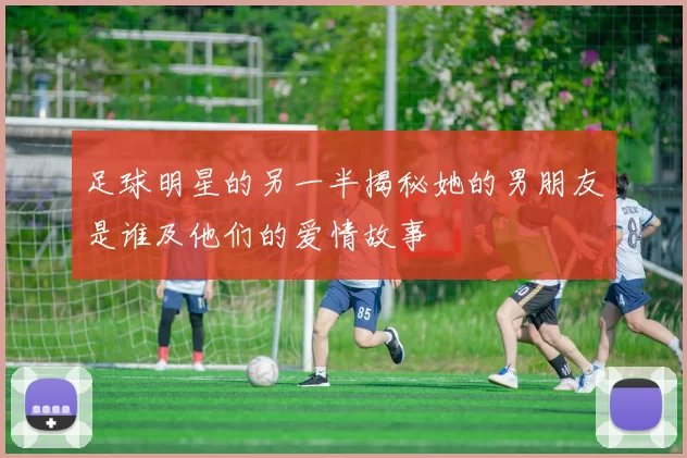 足球明星的另一半揭秘她的男朋友是谁及他们的爱情故事