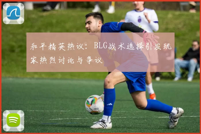 和平精英热议：BLG战术选择引发玩家热烈讨论与争议