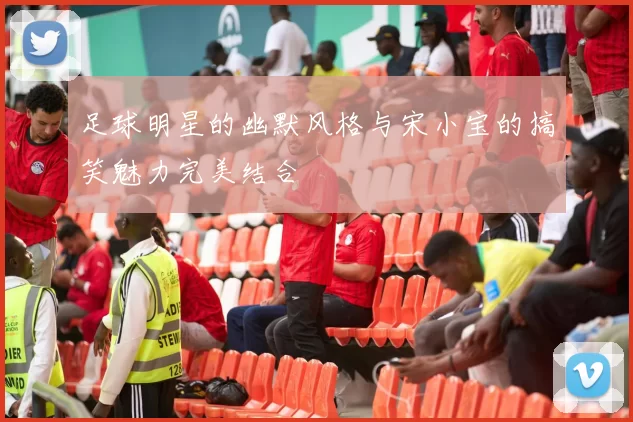 足球明星的幽默风格与宋小宝的搞笑魅力完美结合